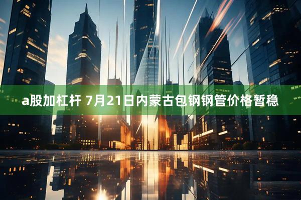 a股加杠杆 7月21日内蒙古包钢钢管价格暂稳