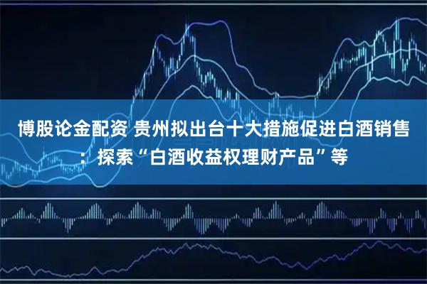 博股论金配资 贵州拟出台十大措施促进白酒销售：探索“白酒收益权理财产品”等