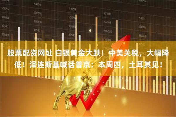 股票配资网址 白银黄金大跌！中美关税，大幅降低！泽连斯基喊话普京：本周四，土耳其见！