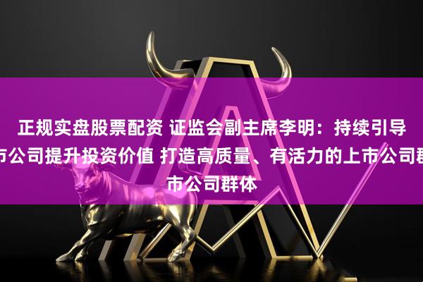 正规实盘股票配资 证监会副主席李明：持续引导上市公司提升投资价值 打造高质量、有活力的上市公司群体