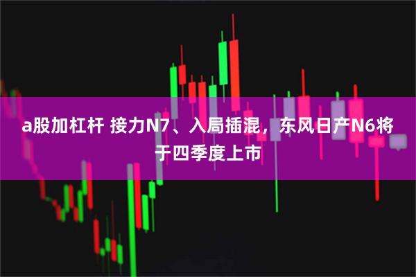 a股加杠杆 接力N7、入局插混，东风日产N6将于四季度上市